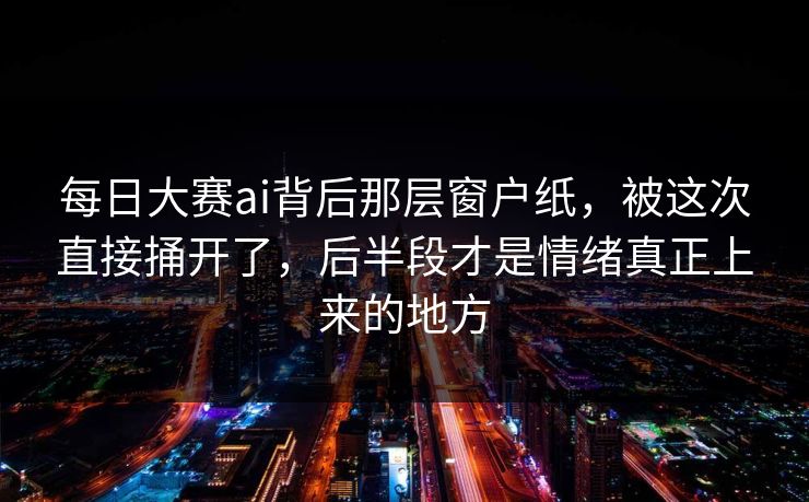 每日大赛ai背后那层窗户纸，被这次直接捅开了，后半段才是情绪真正上来的地方
