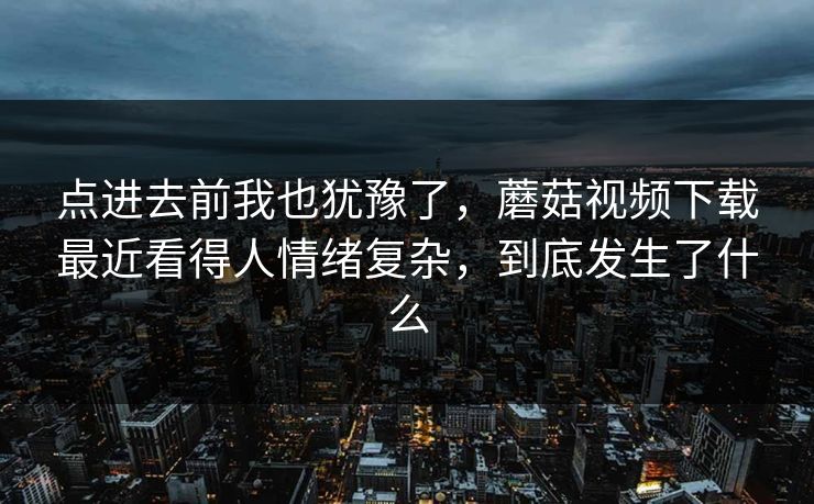 点进去前我也犹豫了,蘑菇视频下载最近看得人情绪复杂,到底发生了什么 点进去前我也犹豫了,蘑菇视频下载最近看得人情绪复杂,到底发生了什么