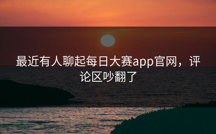 最近有人聊起每日大赛app官网，评论区吵翻了