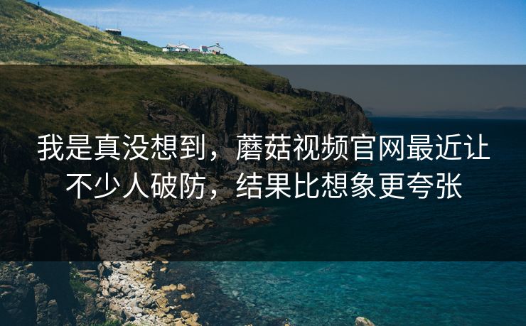 我是真没想到，蘑菇视频官网最近让不少人破防，结果比想象更夸张