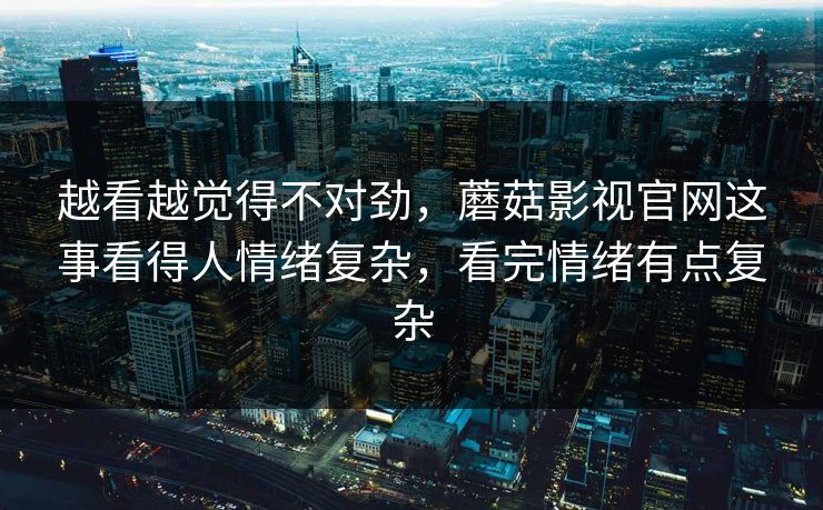 越看越觉得不对劲，蘑菇影视官网这事看得人情绪复杂，看完情绪有点复杂