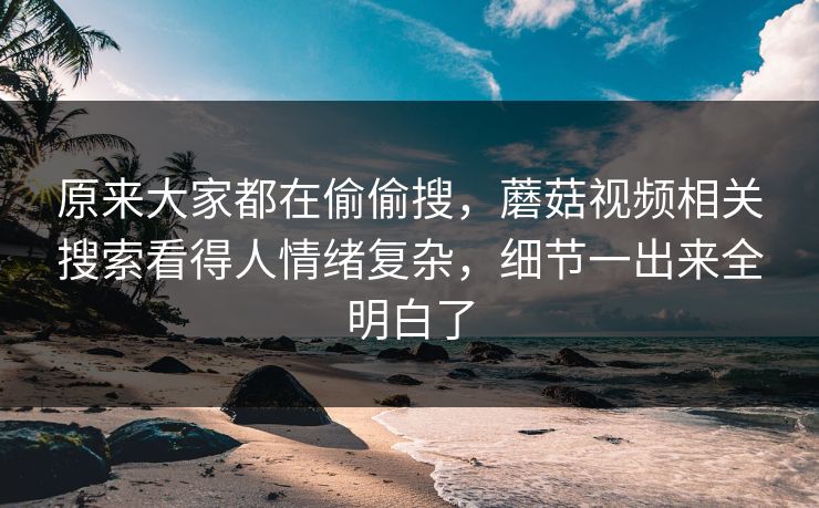 原来大家都在偷偷搜,蘑菇视频相关搜索看得人情绪复杂,细节一出来全明白了 原来大家都在偷偷搜,蘑菇视频相关搜索看得人情绪复杂,细节一出来全明白了
