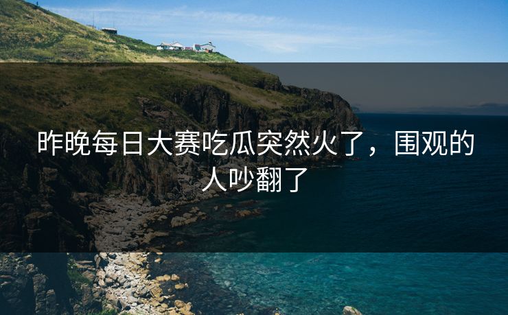 昨晚每日大赛吃瓜突然火了，围观的人吵翻了