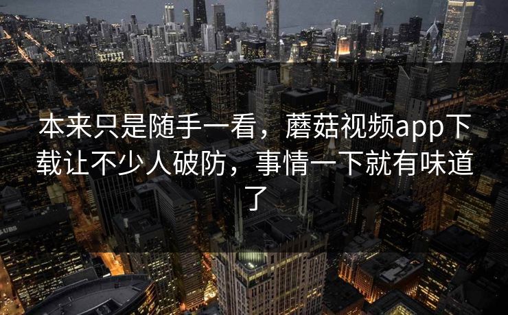 本来只是随手一看，蘑菇视频app下载让不少人破防，事情一下就有味道了