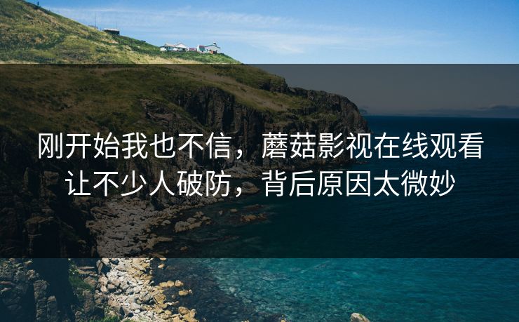 刚开始我也不信，蘑菇影视在线观看让不少人破防，背后原因太微妙