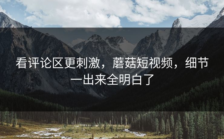 看评论区更刺激，蘑菇短视频，细节一出来全明白了