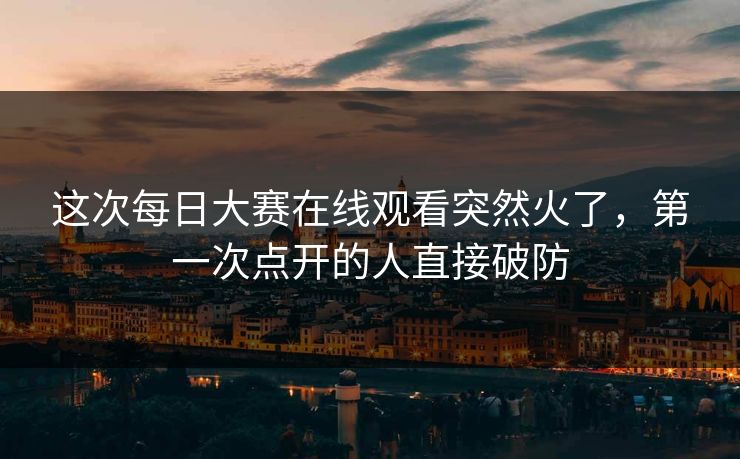 这次每日大赛在线观看突然火了，第一次点开的人直接破防