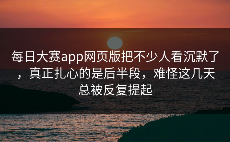 每日大赛app网页版把不少人看沉默了，真正扎心的是后半段，难怪这几天总被反复提起