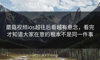 蘑菇视频ios越往后看越有悬念，看完才知道大家在意的根本不是同一件事