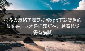 很多人忽略了蘑菇视频app下载背后的节奏感，这才是问题所在，越看越觉得有猫腻