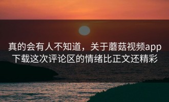 真的会有人不知道，关于蘑菇视频app下载这次评论区的情绪比正文还精彩
