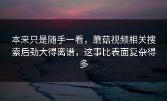本来只是随手一看，蘑菇视频相关搜索后劲大得离谱，这事比表面复杂得多