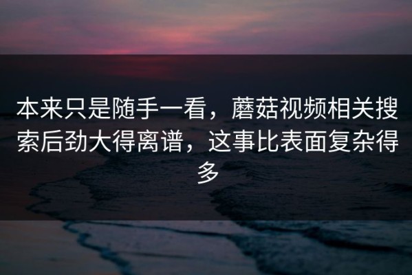 本来只是随手一看，蘑菇视频相关搜索后劲大得离谱，这事比表面复杂得多