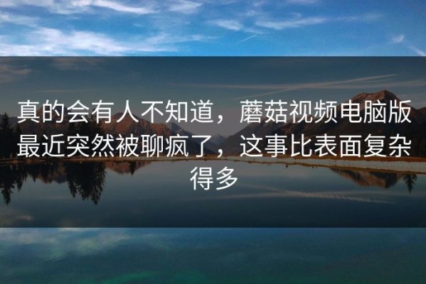 真的会有人不知道，蘑菇视频电脑版最近突然被聊疯了，这事比表面复杂得多