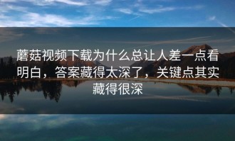 蘑菇视频下载为什么总让人差一点看明白，答案藏得太深了，关键点其实藏得很深