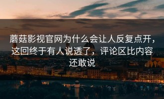 蘑菇影视官网为什么会让人反复点开，这回终于有人说透了，评论区比内容还敢说