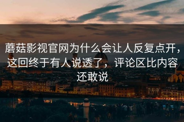 蘑菇影视官网为什么会让人反复点开，这回终于有人说透了，评论区比内容还敢说