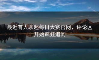 最近有人聊起每日大赛官网，评论区开始疯狂追问