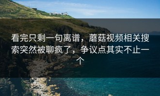 看完只剩一句离谱，蘑菇视频相关搜索突然被聊疯了，争议点其实不止一个