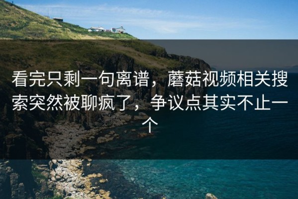 看完只剩一句离谱，蘑菇视频相关搜索突然被聊疯了，争议点其实不止一个