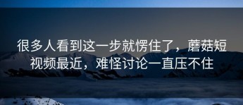 很多人看到这一步就愣住了，蘑菇短视频最近，难怪讨论一直压不住