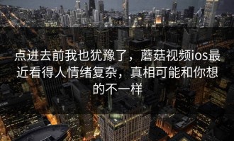 点进去前我也犹豫了，蘑菇视频ios最近看得人情绪复杂，真相可能和你想的不一样