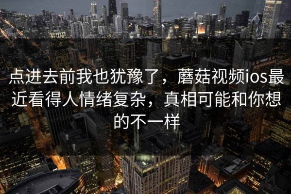 点进去前我也犹豫了，蘑菇视频ios最近看得人情绪复杂，真相可能和你想的不一样