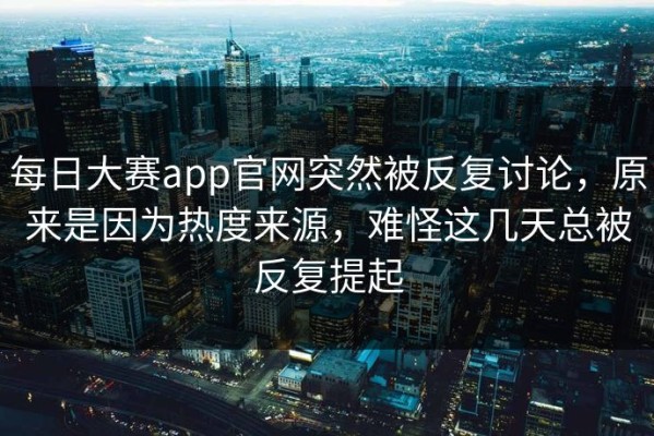 每日大赛app官网突然被反复讨论，原来是因为热度来源，难怪这几天总被反复提起