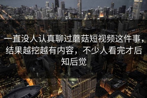 一直没人认真聊过蘑菇短视频这件事，结果越挖越有内容，不少人看完才后知后觉