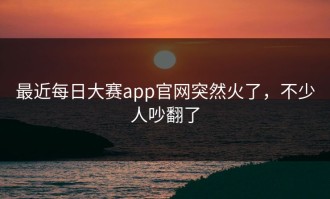 最近每日大赛app官网突然火了，不少人吵翻了