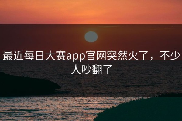 最近每日大赛app官网突然火了，不少人吵翻了