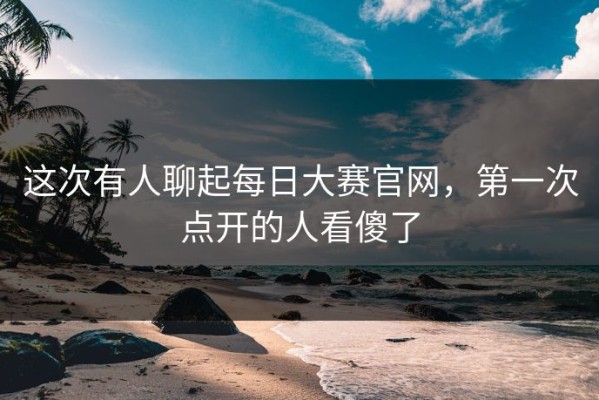 这次有人聊起每日大赛官网，第一次点开的人看傻了