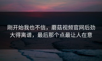 刚开始我也不信，蘑菇视频官网后劲大得离谱，最后那个点最让人在意