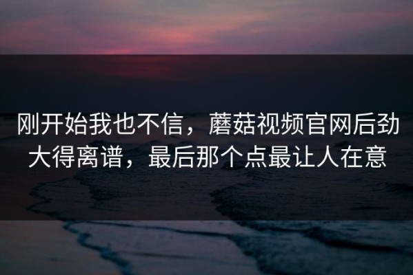 刚开始我也不信，蘑菇视频官网后劲大得离谱，最后那个点最让人在意