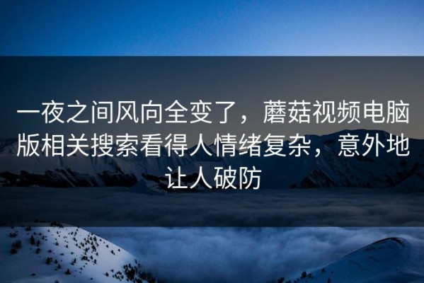 一夜之间风向全变了，蘑菇视频电脑版相关搜索看得人情绪复杂，意外地让人破防