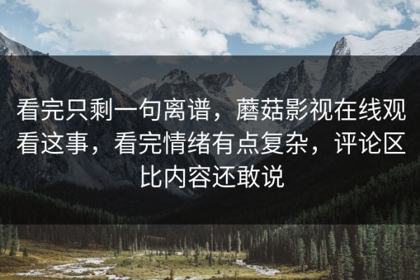 看完只剩一句离谱，蘑菇影视在线观看这事，看完情绪有点复杂，评论区比内容还敢说