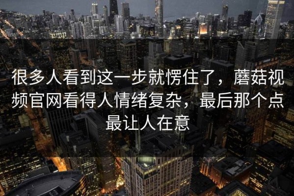 很多人看到这一步就愣住了，蘑菇视频官网看得人情绪复杂，最后那个点最让人在意