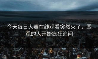 今天每日大赛在线观看突然火了，围观的人开始疯狂追问