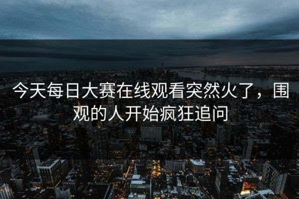 今天每日大赛在线观看突然火了，围观的人开始疯狂追问