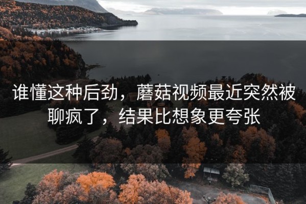 谁懂这种后劲，蘑菇视频最近突然被聊疯了，结果比想象更夸张