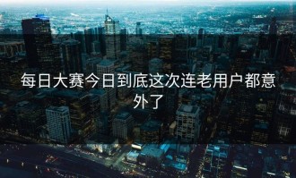 每日大赛今日到底这次连老用户都意外了
