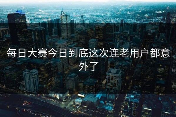 每日大赛今日到底这次连老用户都意外了