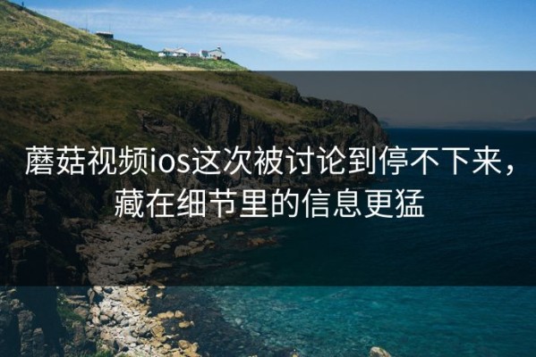 蘑菇视频ios这次被讨论到停不下来，藏在细节里的信息更猛