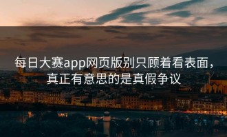 每日大赛app网页版别只顾着看表面，真正有意思的是真假争议