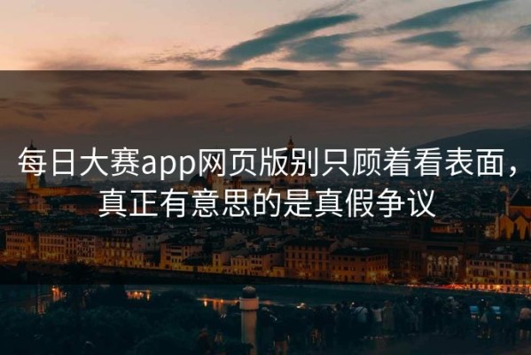 每日大赛app网页版别只顾着看表面，真正有意思的是真假争议