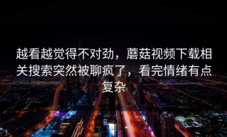 越看越觉得不对劲，蘑菇视频下载相关搜索突然被聊疯了，看完情绪有点复杂