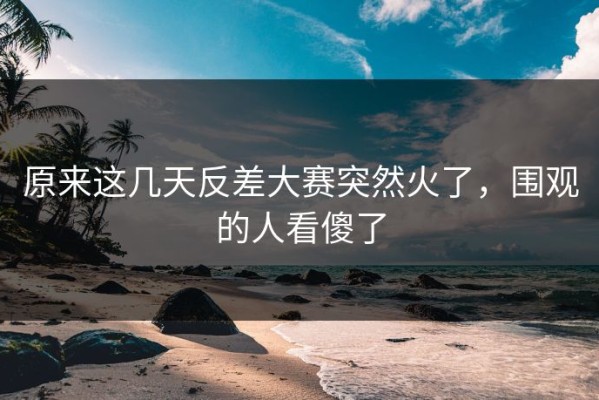 原来这几天反差大赛突然火了，围观的人看傻了