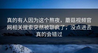 真的有人因为这个熬夜，蘑菇视频官网相关搜索突然被聊疯了，没点进去真的会错过
