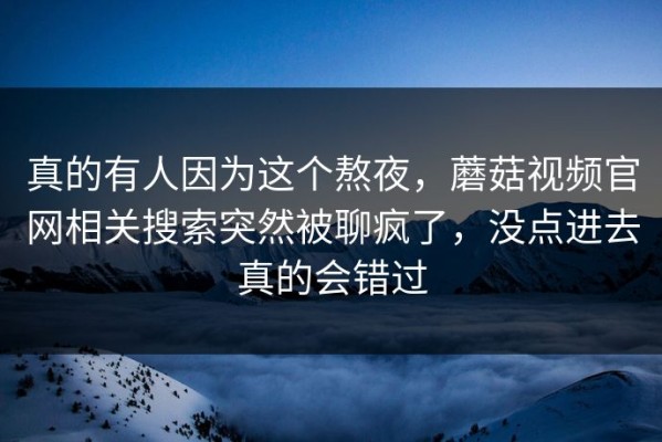 真的有人因为这个熬夜，蘑菇视频官网相关搜索突然被聊疯了，没点进去真的会错过