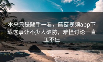 本来只是随手一看，蘑菇视频app下载这事让不少人破防，难怪讨论一直压不住